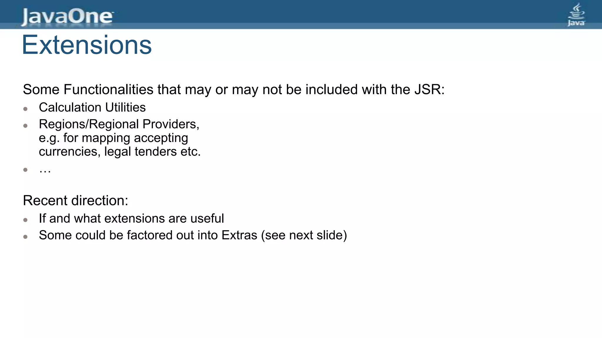 Extensions
Some Functionalities that may or may not be included with the JSR:
 Calculation Utilities
 Regions/Regional Providers,
e.g. for mapping accepting
currencies, legal tenders etc.
 …
Recent direction:
 If and what extensions are useful
 Some could be factored out into Extras (see next slide)
 