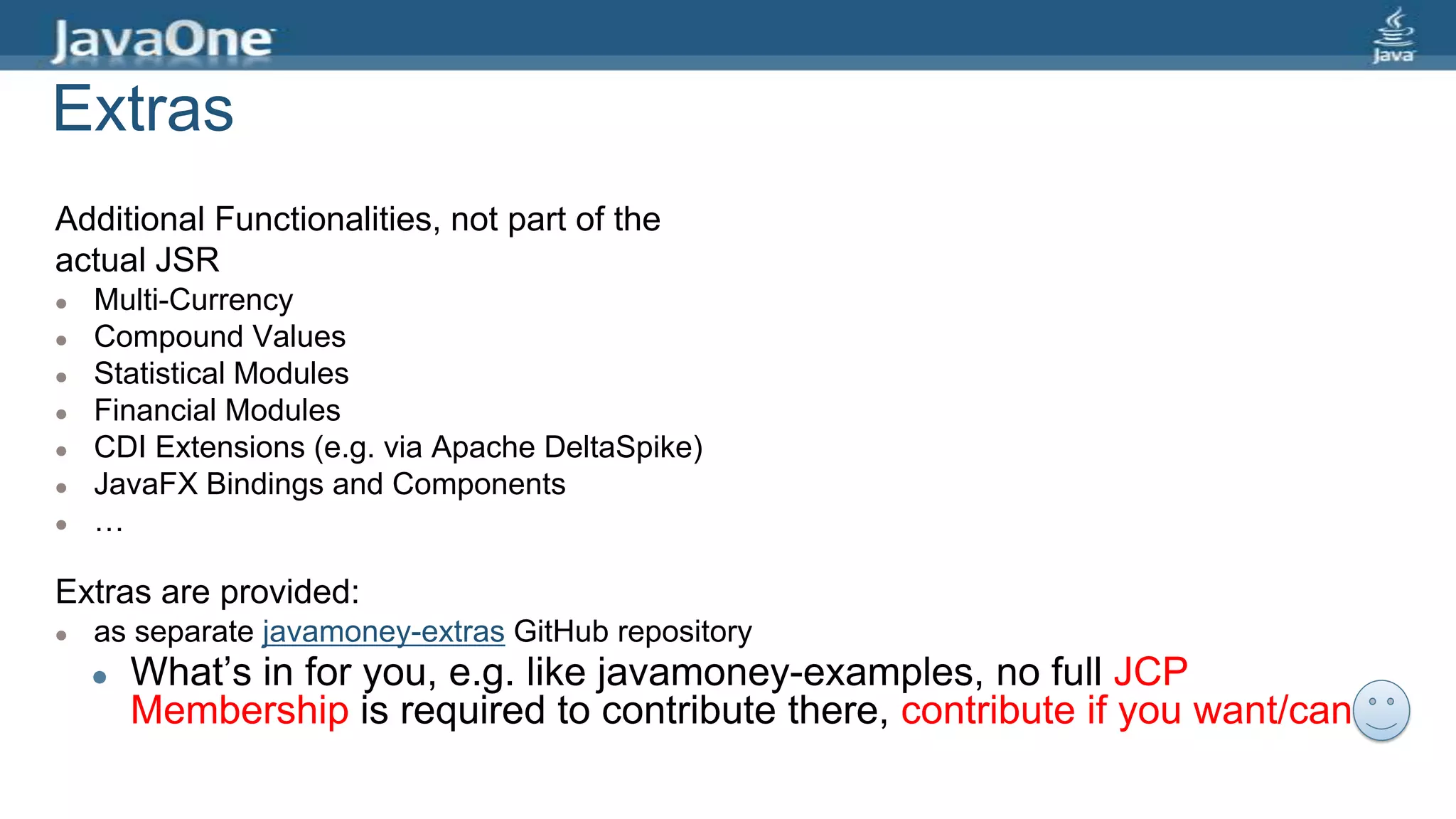 Extras
Additional Functionalities, not part of the
actual JSR
 Multi-Currency
 Compound Values
 Statistical Modules
 Financial Modules
 CDI Extensions (e.g. via Apache DeltaSpike)
 JavaFX Bindings and Components
 …
Extras are provided:
 as separate javamoney-extras GitHub repository
 What’s in for you, e.g. like javamoney-examples, no full JCP
Membership is required to contribute there, contribute if you want/can…
 
