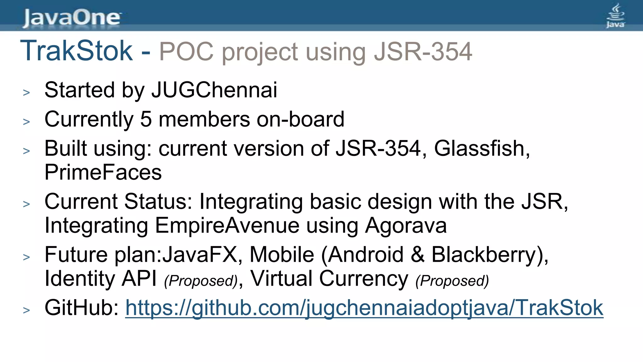 > Started by JUGChennai
> Currently 5 members on-board
> Built using: current version of JSR-354, Glassfish,
PrimeFaces
> Current Status: Integrating basic design with the JSR,
Integrating EmpireAvenue using Agorava
> Future plan:JavaFX, Mobile (Android & Blackberry),
Identity API (Proposed), Virtual Currency (Proposed)
> GitHub: https://github.com/jugchennaiadoptjava/TrakStok
TrakStok - POC project using JSR-354
 