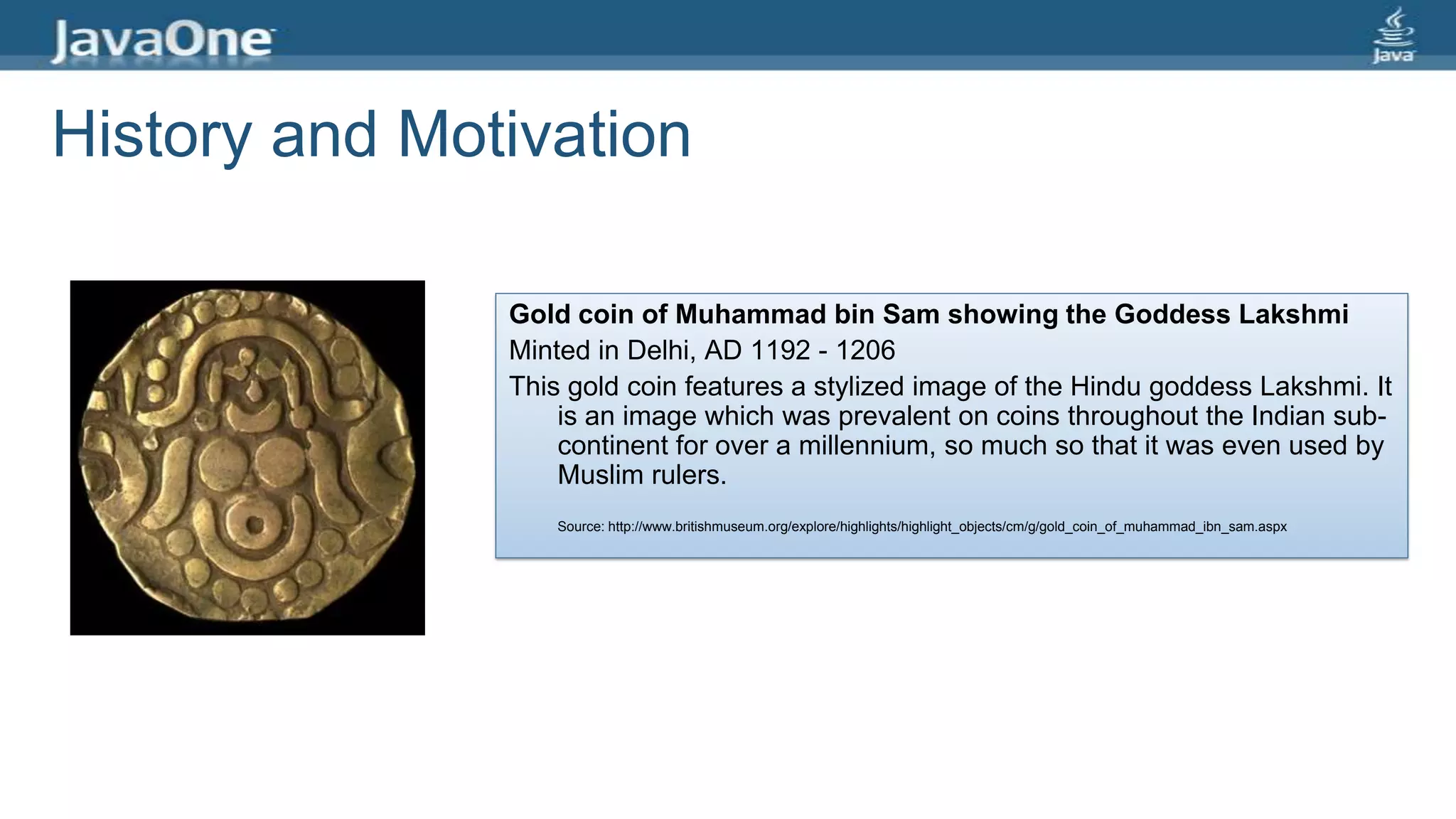 History and Motivation
Gold coin of Muhammad bin Sam showing the Goddess Lakshmi
Minted in Delhi, AD 1192 - 1206
This gold coin features a stylized image of the Hindu goddess Lakshmi. It
is an image which was prevalent on coins throughout the Indian sub-
continent for over a millennium, so much so that it was even used by
Muslim rulers.
Source: http://www.britishmuseum.org/explore/highlights/highlight_objects/cm/g/gold_coin_of_muhammad_ibn_sam.aspx
 
