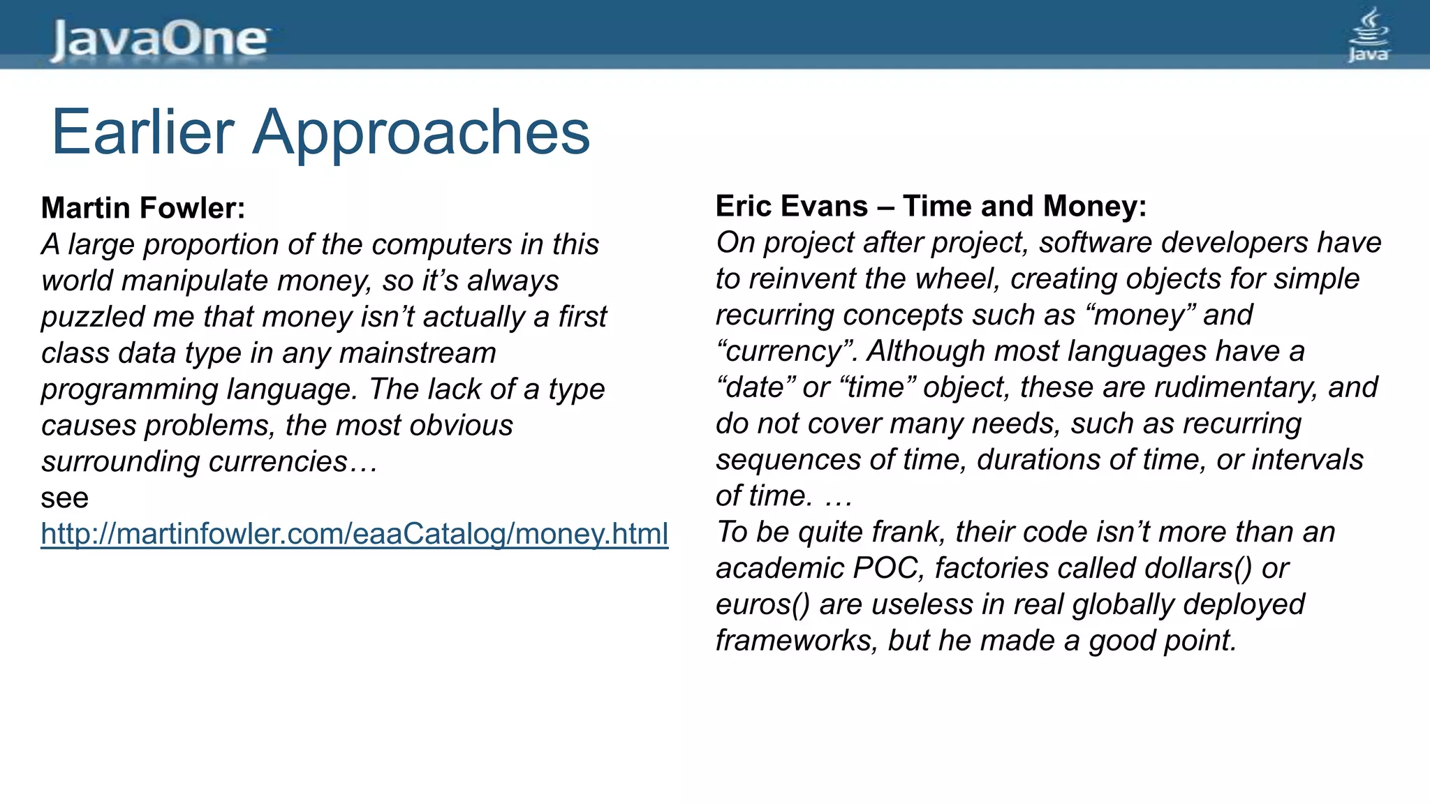 Earlier Approaches
Martin Fowler:
A large proportion of the computers in this
world manipulate money, so it’s always
puzzled me that money isn’t actually a first
class data type in any mainstream
programming language. The lack of a type
causes problems, the most obvious
surrounding currencies…
see
http://martinfowler.com/eaaCatalog/money.html
Eric Evans – Time and Money:
On project after project, software developers have
to reinvent the wheel, creating objects for simple
recurring concepts such as “money” and
“currency”. Although most languages have a
“date” or “time” object, these are rudimentary, and
do not cover many needs, such as recurring
sequences of time, durations of time, or intervals
of time. …
To be quite frank, their code isn’t more than an
academic POC, factories called dollars() or
euros() are useless in real globally deployed
frameworks, but he made a good point.
 