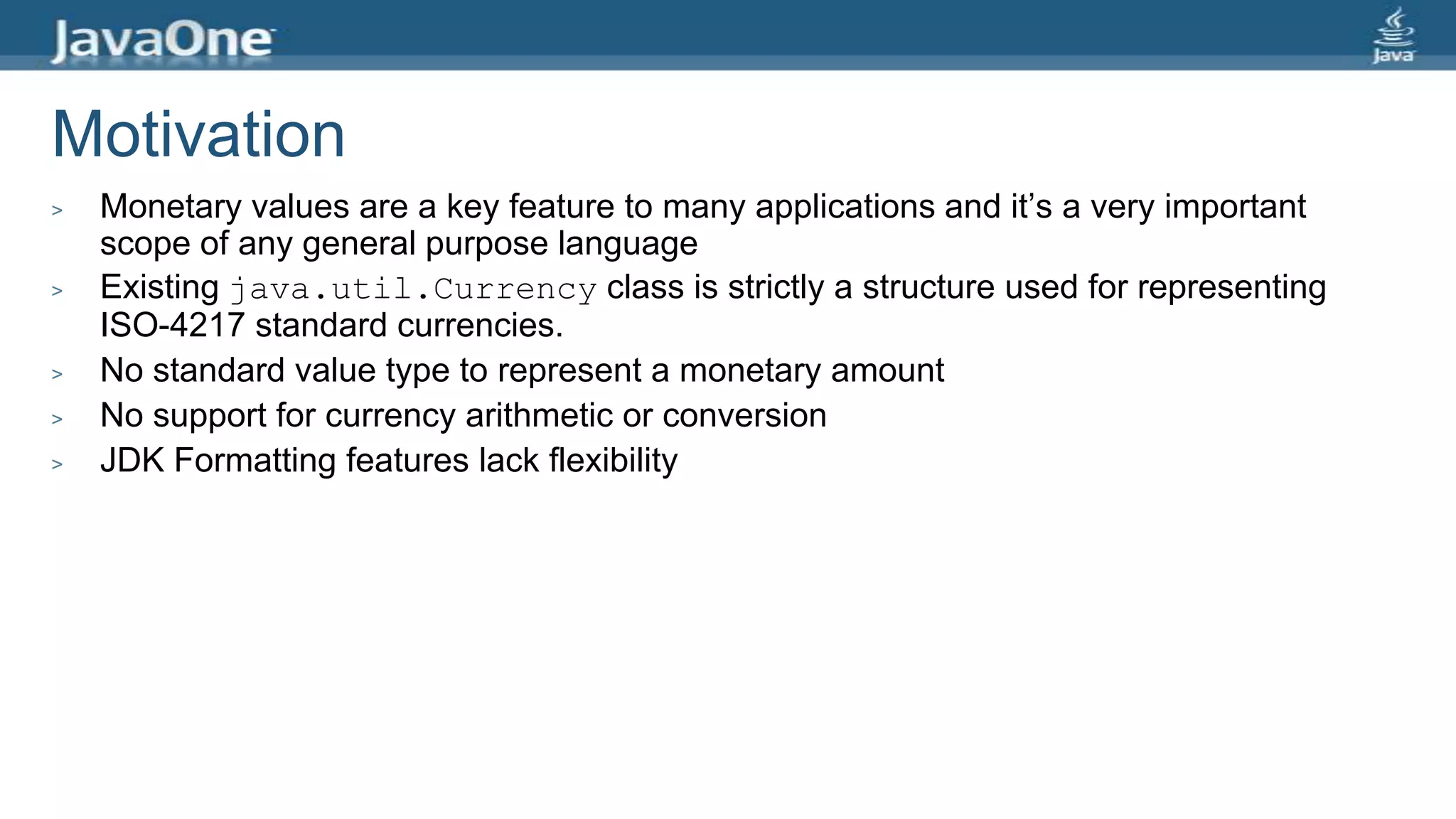 Motivation
> Monetary values are a key feature to many applications and it’s a very important
scope of any general purpose language
> Existing java.util.Currency class is strictly a structure used for representing
ISO-4217 standard currencies.
> No standard value type to represent a monetary amount
> No support for currency arithmetic or conversion
> JDK Formatting features lack flexibility
 