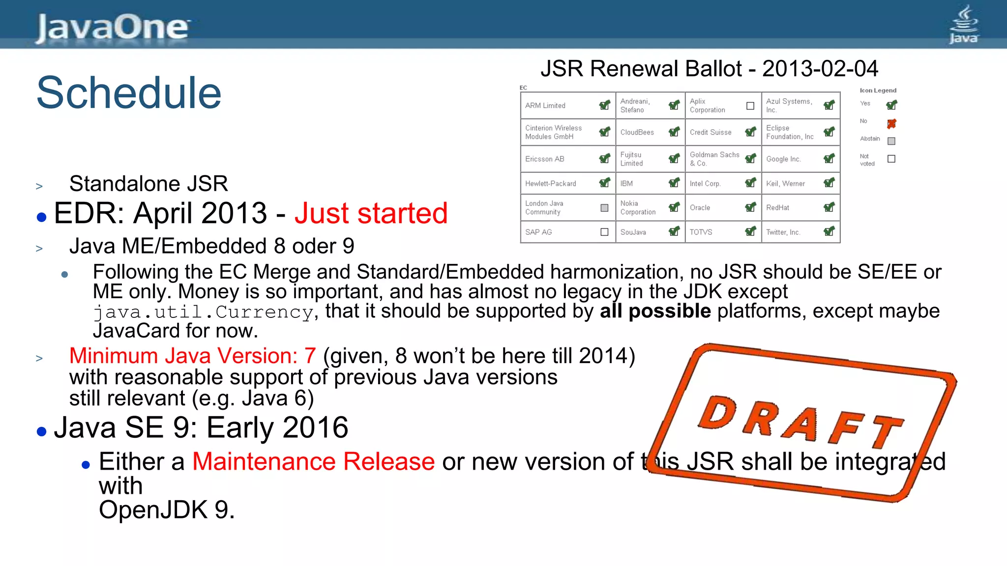 Schedule
> Standalone JSR
 EDR: April 2013 - Just started
> Java ME/Embedded 8 oder 9
 Following the EC Merge and Standard/Embedded harmonization, no JSR should be SE/EE or
ME only. Money is so important, and has almost no legacy in the JDK except
java.util.Currency, that it should be supported by all possible platforms, except maybe
JavaCard for now.
> Minimum Java Version: 7 (given, 8 won’t be here till 2014)
with reasonable support of previous Java versions
still relevant (e.g. Java 6)
 Java SE 9: Early 2016
 Either a Maintenance Release or new version of this JSR shall be integrated
with
OpenJDK 9.
JSR Renewal Ballot - 2013-02-04
 