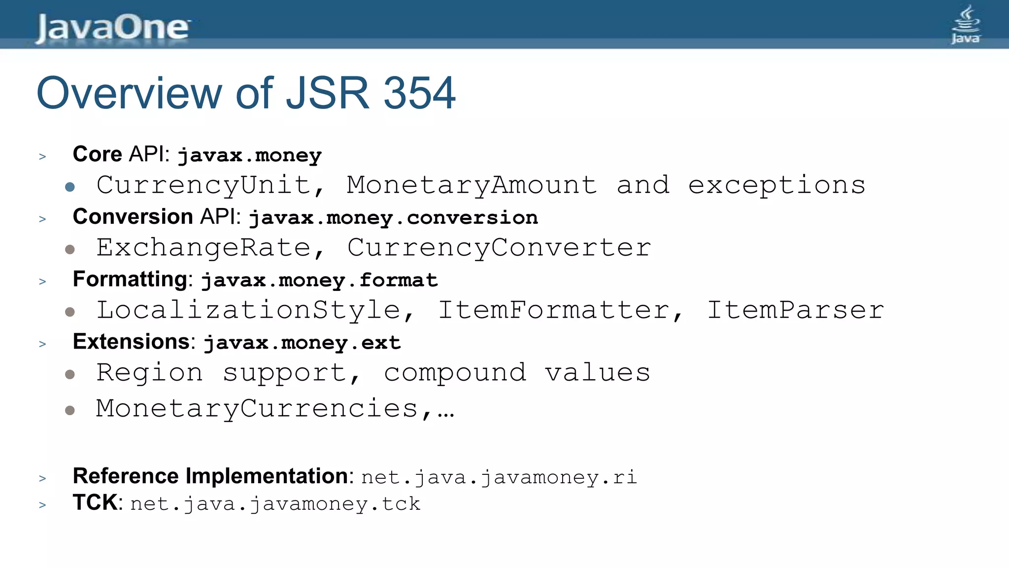 Overview of JSR 354
> Core API: javax.money
 CurrencyUnit, MonetaryAmount and exceptions
> Conversion API: javax.money.conversion
 ExchangeRate, CurrencyConverter
> Formatting: javax.money.format
 LocalizationStyle, ItemFormatter, ItemParser
> Extensions: javax.money.ext
 Region support, compound values
 MonetaryCurrencies,…
> Reference Implementation: net.java.javamoney.ri
> TCK: net.java.javamoney.tck
 
