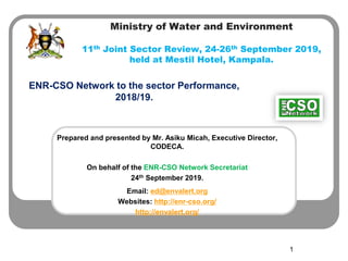 Ministry of Water and Environment
11th Joint Sector Review, 24-26th September 2019,
held at Mestil Hotel, Kampala.
ENR-CSO Network to the sector Performance,
2018/19.
1
Prepared and presented by Mr. Asiku Micah, Executive Director,
CODECA.
On behalf of the ENR-CSO Network Secretariat
24th September 2019.
Email: ed@envalert.org
Websites: http://enr-cso.org/
http://envalert.org/
 