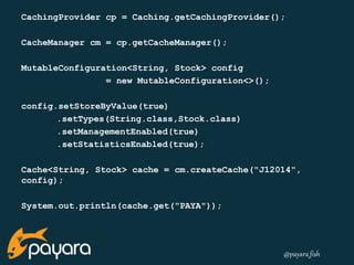 CachingProvider cp = Caching.getCachingProvider(); 
@payara_fish 
CacheManager cm = cp.getCacheManager(); 
MutableConfiguration<String, Stock> config 
= new MutableConfiguration<>(); 
config.setStoreByValue(true) 
.setTypes(String.class,Stock.class) 
.setManagementEnabled(true) 
.setStatisticsEnabled(true); 
Cache<String, Stock> cache = cm.createCache("J12014", 
config); 
System.out.println(cache.get("PAYA")); 
 
