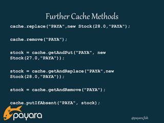 @payara_fish 
Further Cache Methods 
cache.replace("PAYA",new Stock(28.0,"PAYA"); 
cache.remove(“PAYA”); 
stock = cache.getAndPut("PAYA", new 
Stock(27.0,"PAYA")); 
stock = cache.getAndReplace("PAYA",new 
Stock(28.0,"PAYA")); 
stock = cache.getAndRemove("PAYA"); 
cache.putIfAbsent("PAYA", stock); 
 