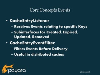 @payara_fish 
Core Concepts Events 
• CacheEntryListener 
– Receives Events relating to specific Keys 
– Subinterfaces for Created, Expired, 
Updated, Removed 
• CacheEntryEventFilter 
– Filters Events Before Delivery 
– Useful in distributed caches 
 