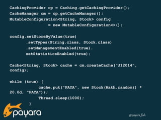 CachingProvider cp = Caching.getCachingProvider(); 
CacheManager cm = cp.getCacheManager(); 
MutableConfiguration<String, Stock> config 
@payara_fish 
= new MutableConfiguration<>(); 
config.setStoreByValue(true) 
.setTypes(String.class, Stock.class) 
.setManagementEnabled(true). 
setStatisticsEnabled(true); 
Cache<String, Stock> cache = cm.createCache("J12014", 
config); 
while (true) { 
cache.put("PAYA", new Stock(Math.random() * 
20.0d, "PAYA")); 
Thread.sleep(1000); 
} 
 