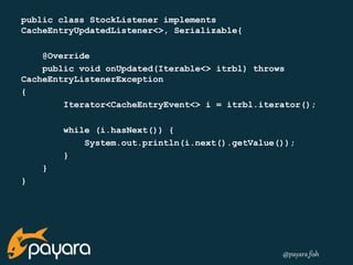 @payara_fish 
public class StockListener implements 
CacheEntryUpdatedListener<>, Serializable{ 
@Override 
public void onUpdated(Iterable<> itrbl) throws 
CacheEntryListenerException 
{ 
Iterator<CacheEntryEvent<> i = itrbl.iterator(); 
while (i.hasNext()) { 
System.out.println(i.next().getValue()); 
} 
} 
} 
 
