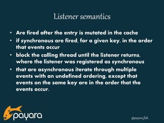 @payara_fish 
Listener semantics 
• Are fired after the entry is mutated in the cache 
• if synchronous are fired, for a given key, in the order 
that events occur 
• block the calling thread until the listener returns, 
where the listener was registered as synchronous 
• that are asynchronous iterate through multiple 
events with an undefined ordering, except that 
events on the same key are in the order that the 
events occur. 
 