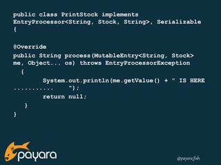 public class PrintStock implements 
EntryProcessor<String, Stock, String>, Serializable 
{ 
@Override 
public String process(MutableEntry<String, Stock> 
me, Object... os) throws EntryProcessorException 
@payara_fish 
{ 
System.out.println(me.getValue() + " IS HERE 
........... "); 
return null; 
} 
} 
 