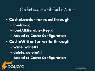 @payara_fish 
CacheLoader and CacheWriter 
• CacheLoader for read through 
– load(Key) 
– loadAll(Iterable<Key>) 
– Added to Cache Configuration 
• CacheWriter for write through 
– write, writeAll 
– delete, deleteAll 
– Added to Cache Configuration 
 