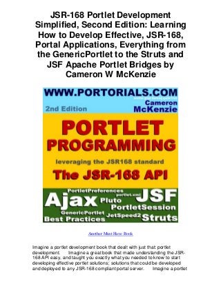 JSR-168 Portlet Development
 Simplified, Second Edition: Learning
  How to Develop Effective, JSR-168,
 Portal Applications, Everything from
 the GenericPortlet to the Struts and
    JSF Apache Portlet Bridges by
         Cameron W McKenzie




                            Another Must Have Book


Imagine a portlet development book that dealt with just that: portlet
development.      Imagine a great book that made understanding the JSR-
168 API easy, and taught you exactly what you needed to know to start
developing effective portlet solutions; solutions that could be developed
and deployed to any JSR-168 compliant portal server.         Imagine a portlet
 