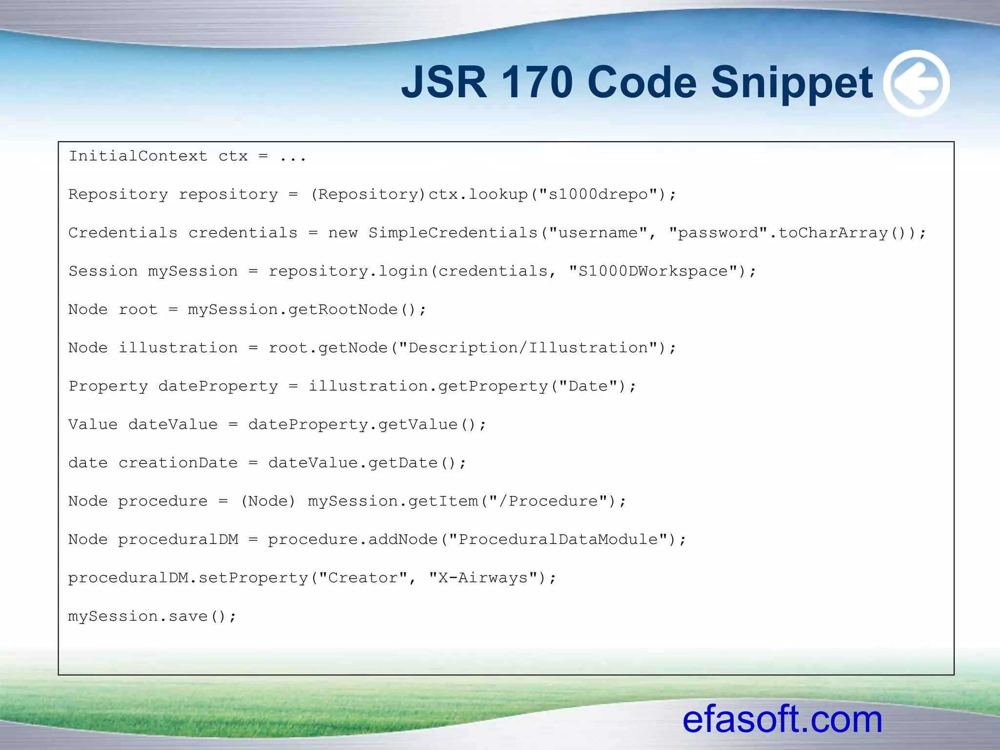 JSR 170 Code Snippet InitialContext ctx = ... Repository repository = (Repository)ctx.lookup("s1000drepo"); Credentials credentials = new SimpleCredentials("username", "password".toCharArray()); Session mySession = repository.login(credentials, "S1000DWorkspace"); Node root = mySession.getRootNode(); Node illustration = root.getNode("Description/Illustration"); Property dateProperty = illustration.getProperty("Date"); Value dateValue = dateProperty.getValue();  date creationDate = dateValue.getDate();  Node procedure = (Node) mySession.getItem("/Procedure"); Node proceduralDM = procedure.addNode("ProceduralDataModule"); proceduralDM.setProperty("Creator", "X-Airways"); mySession.save(); 