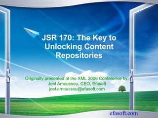 JSR 170: The Key to Unlocking Content Repositories Originally presented at the XML 2006 Conference by: Joel Amoussou, CEO, Efasoft [email_address] 
