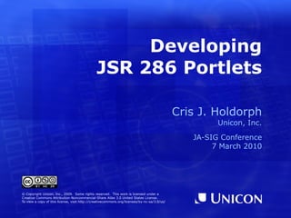 Developing JSR 286 Portlets Cris J. Holdorph Unicon, Inc. JA-SIG Conference 7 March 2010 © Copyright Unicon, Inc., 2009.  Some rights reserved.  This work is licensed under a Creative Commons Attribution-Noncommercial-Share Alike 3.0 United States License. To view a copy of this license, visit  http://creativecommons.org/licenses/by-nc-sa/3.0/us/ 