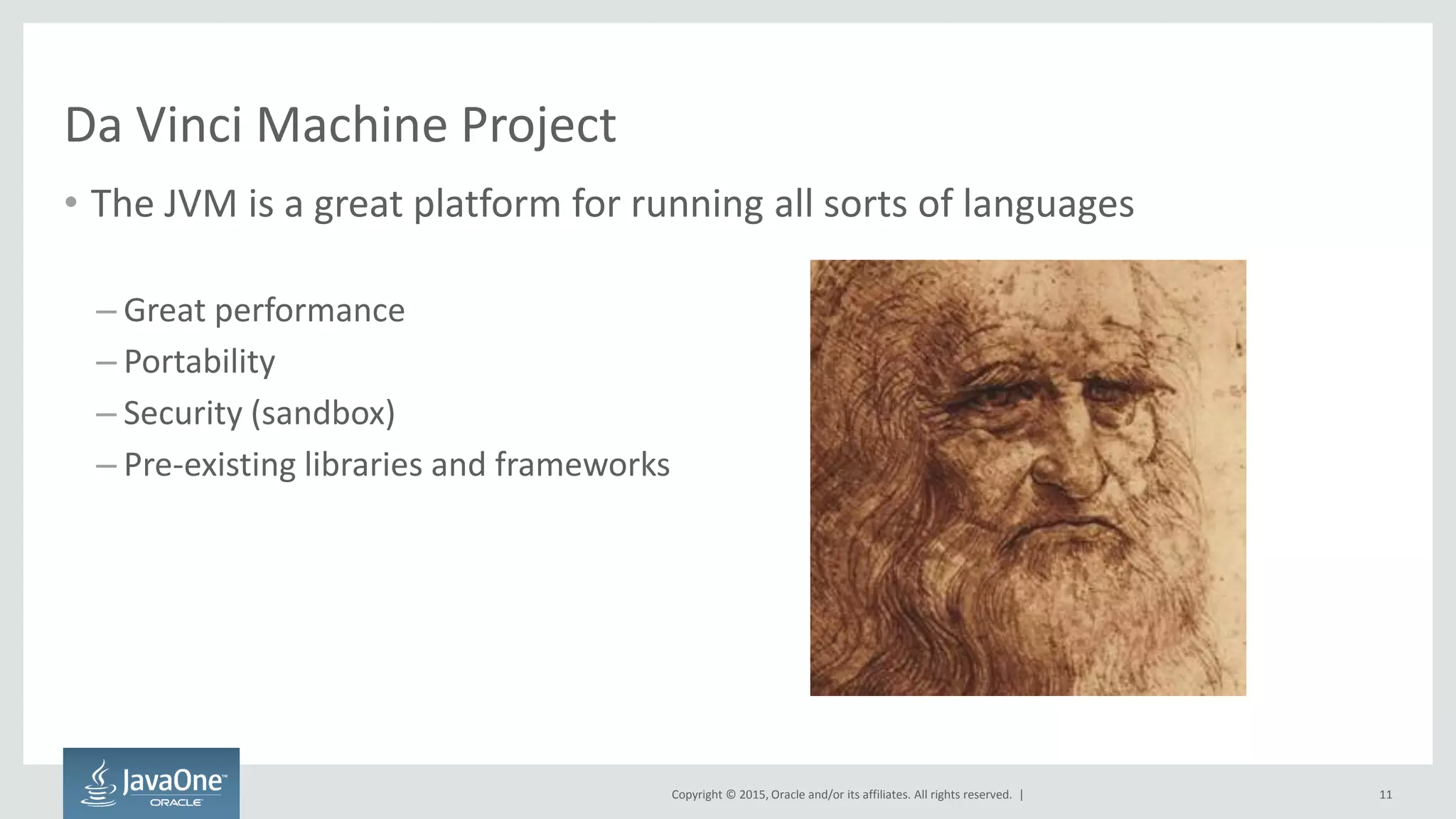 Copyright © 2015, Oracle and/or its affiliates. All rights reserved. |
Da Vinci Machine Project
• The JVM is a great platform for running all sorts of languages
– Great performance
– Portability
– Security (sandbox)
– Pre-existing libraries and frameworks
11
 