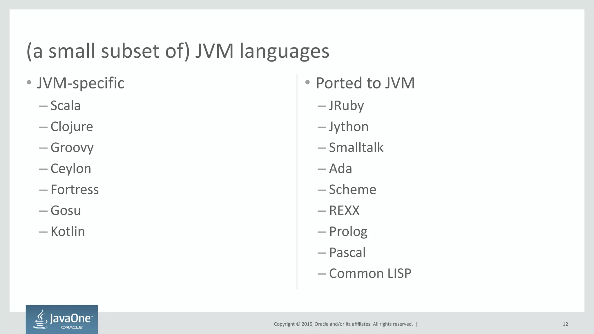 Copyright © 2015, Oracle and/or its affiliates. All rights reserved. |
• JVM-specific
– Scala
– Clojure
– Groovy
– Ceylon
– Fortress
– Gosu
– Kotlin
• Ported to JVM
– JRuby
– Jython
– Smalltalk
– Ada
– Scheme
– REXX
– Prolog
– Pascal
– Common LISP
(a small subset of) JVM languages
12
 
