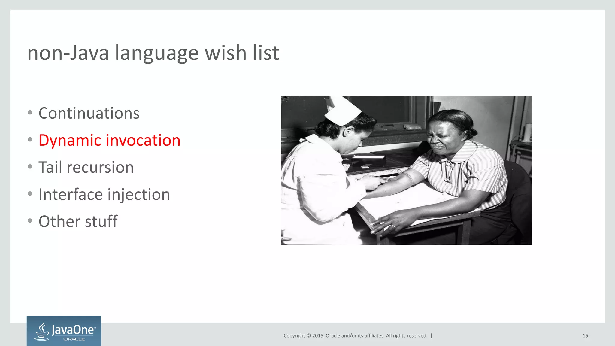 Copyright © 2015, Oracle and/or its affiliates. All rights reserved. |
non-Java language wish list
• Continuations
• Dynamic invocation
• Tail recursion
• Interface injection
• Other stuff
15
 