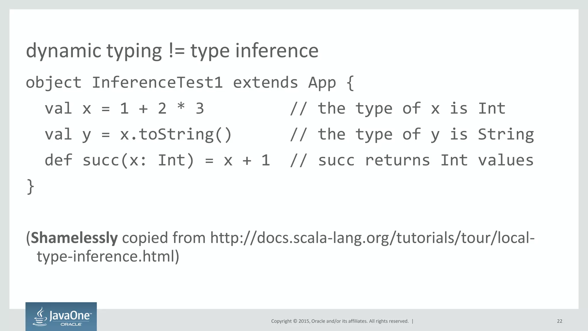 Copyright © 2015, Oracle and/or its affiliates. All rights reserved. |
dynamic typing != type inference
object InferenceTest1 extends App {
val x = 1 + 2 * 3 // the type of x is Int
val y = x.toString() // the type of y is String
def succ(x: Int) = x + 1 // succ returns Int values
}
(Shamelessly copied from http://docs.scala-lang.org/tutorials/tour/local-
type-inference.html)
22
 