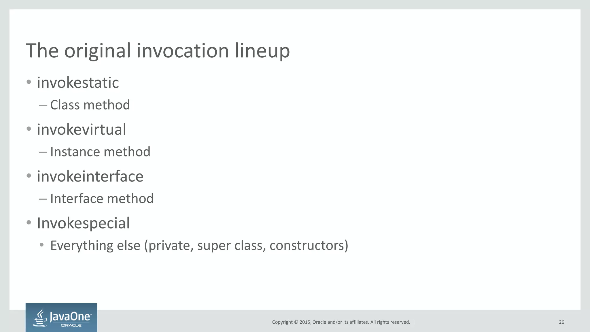 Copyright © 2015, Oracle and/or its affiliates. All rights reserved. |
The original invocation lineup
• invokestatic
– Class method
• invokevirtual
– Instance method
• invokeinterface
– Interface method
• Invokespecial
• Everything else (private, super class, constructors)
26
 
