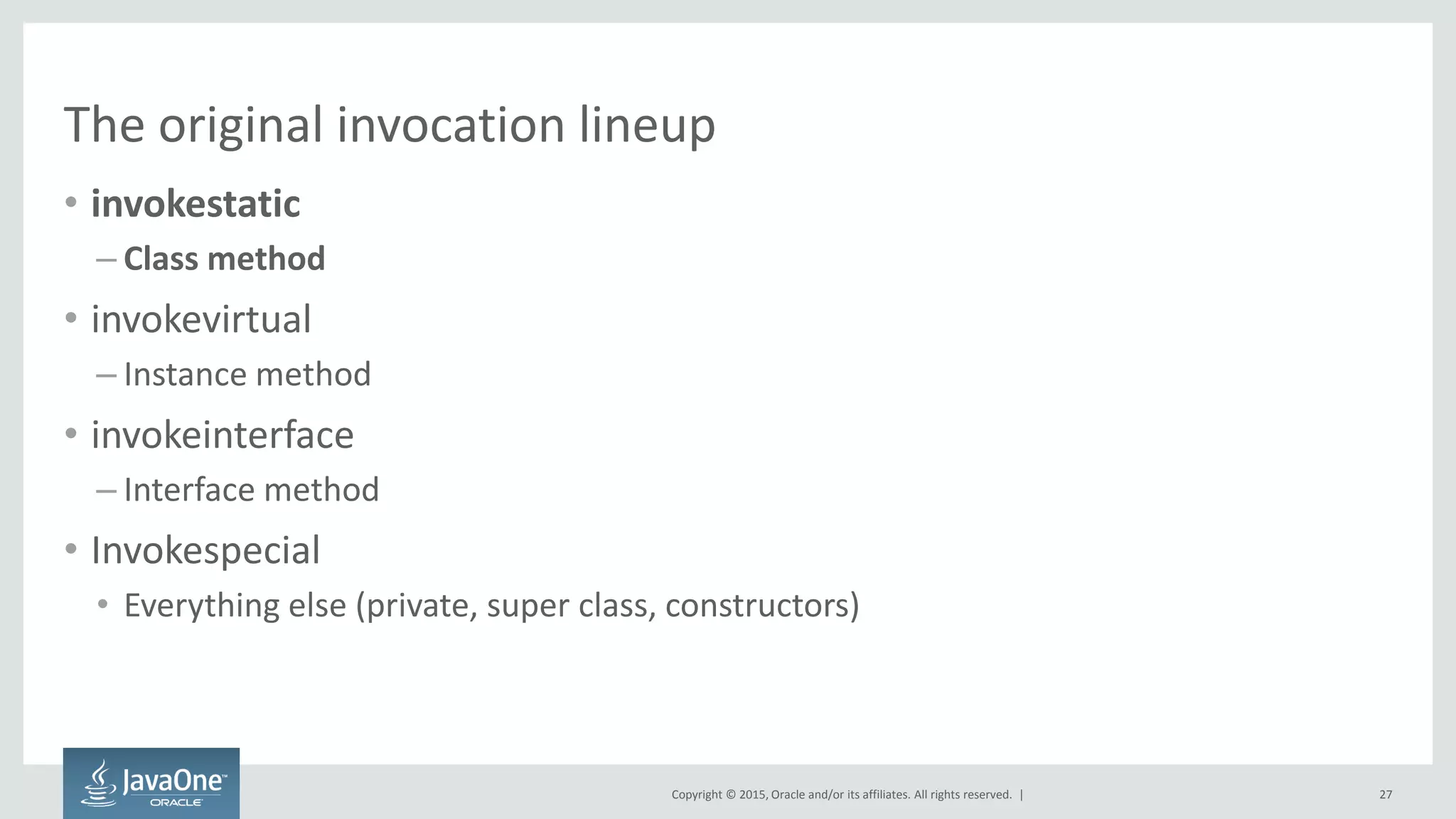 Copyright © 2015, Oracle and/or its affiliates. All rights reserved. |
The original invocation lineup
• invokestatic
– Class method
• invokevirtual
– Instance method
• invokeinterface
– Interface method
• Invokespecial
• Everything else (private, super class, constructors)
27
 