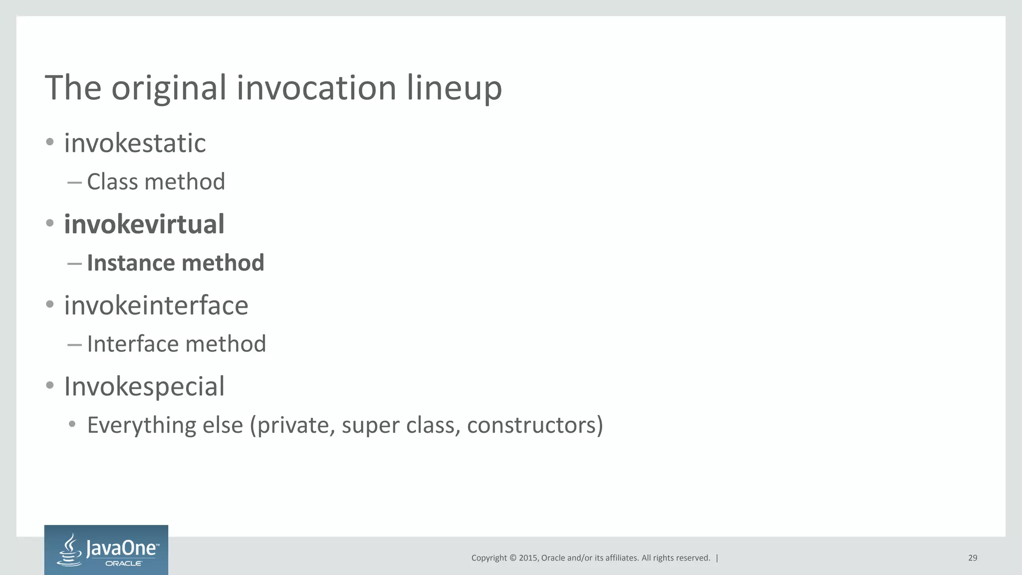 Copyright © 2015, Oracle and/or its affiliates. All rights reserved. |
The original invocation lineup
• invokestatic
– Class method
• invokevirtual
– Instance method
• invokeinterface
– Interface method
• Invokespecial
• Everything else (private, super class, constructors)
29
 