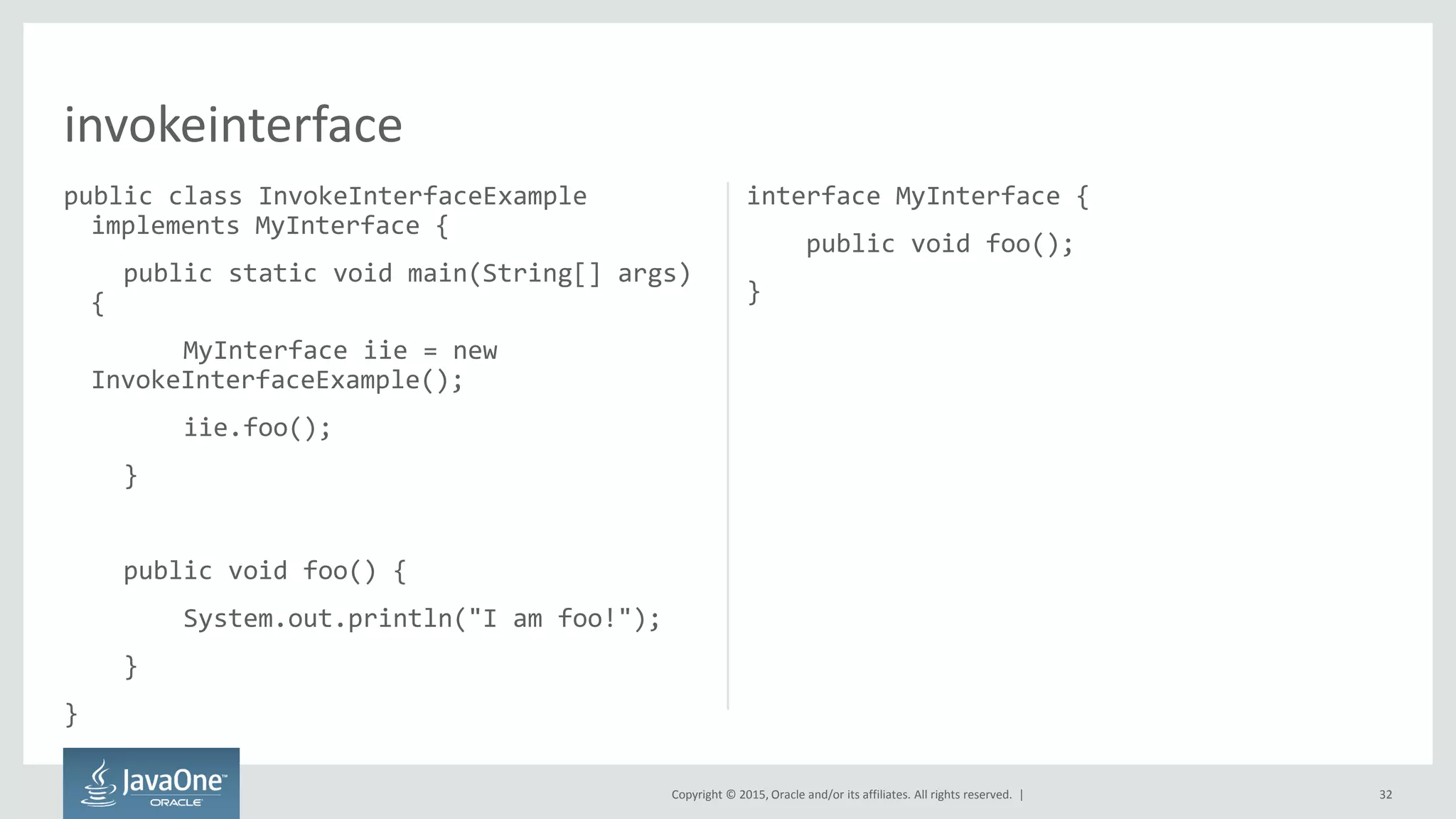 Copyright © 2015, Oracle and/or its affiliates. All rights reserved. |
public class InvokeInterfaceExample
implements MyInterface {
public static void main(String[] args)
{
MyInterface iie = new
InvokeInterfaceExample();
iie.foo();
}
public void foo() {
System.out.println("I am foo!");
}
}
interface MyInterface {
public void foo();
}
32
invokeinterface
 