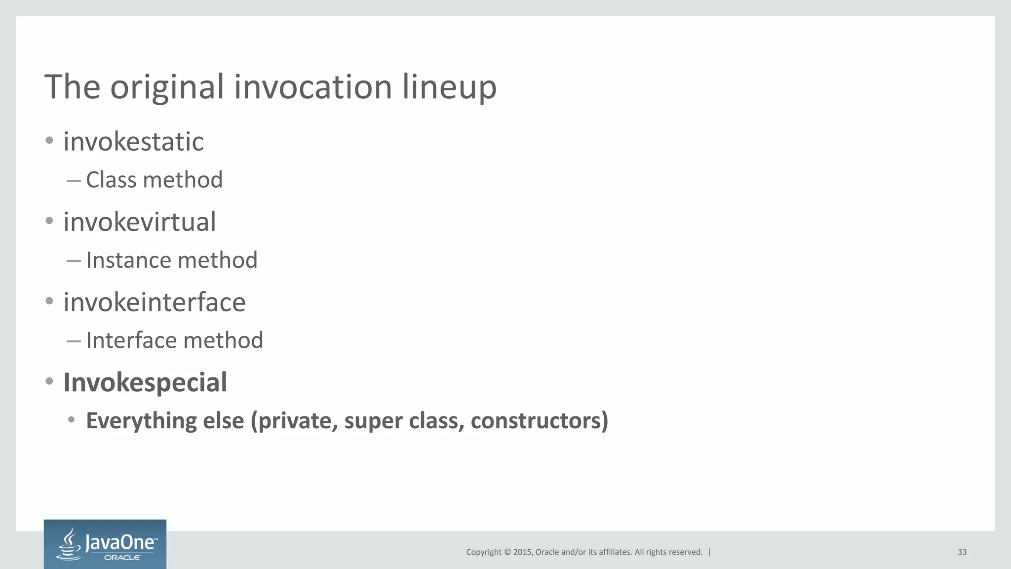 Copyright © 2015, Oracle and/or its affiliates. All rights reserved. |
The original invocation lineup
• invokestatic
– Class method
• invokevirtual
– Instance method
• invokeinterface
– Interface method
• Invokespecial
• Everything else (private, super class, constructors)
33
 