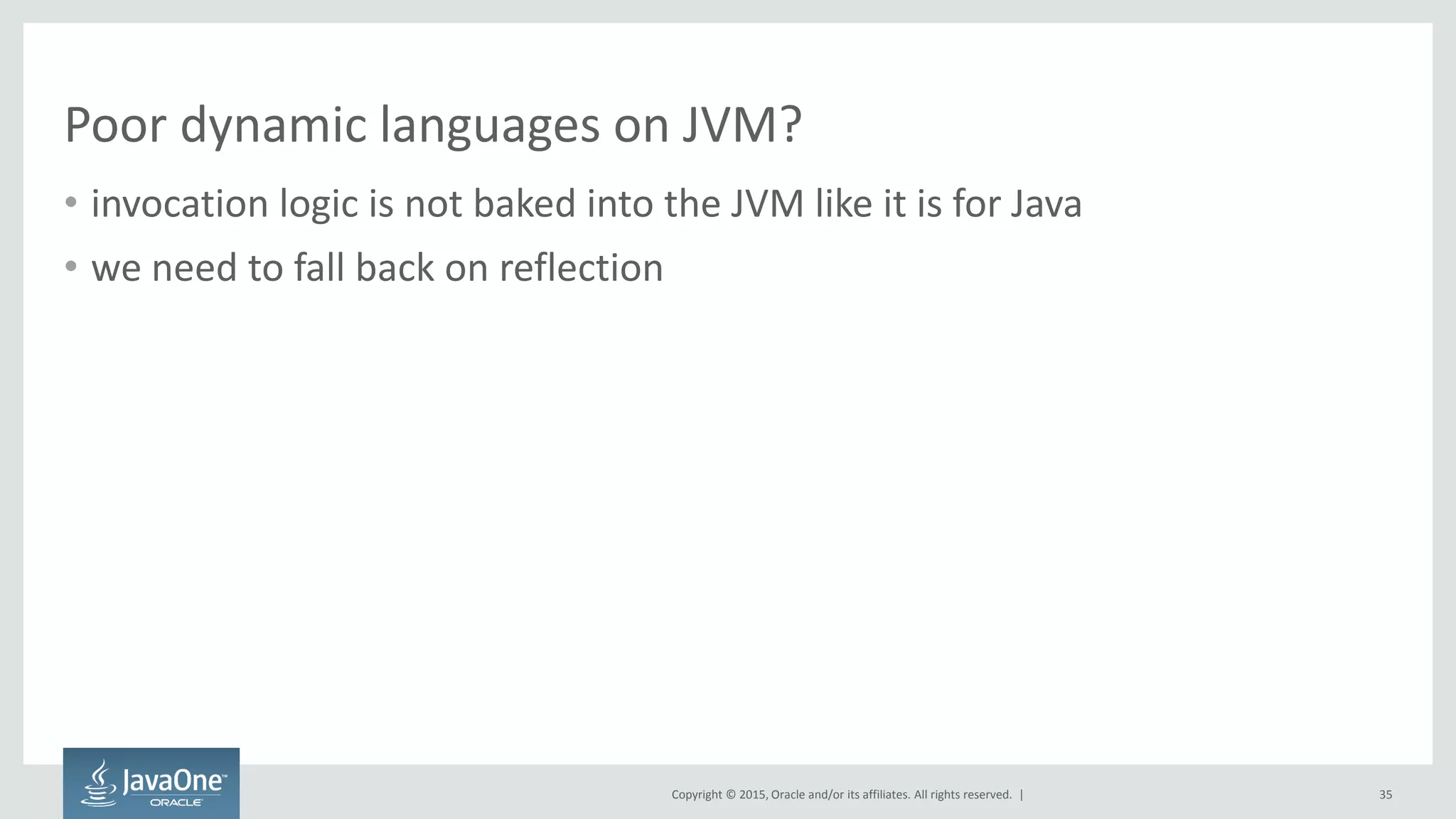 Copyright © 2015, Oracle and/or its affiliates. All rights reserved. |
Poor dynamic languages on JVM?
• invocation logic is not baked into the JVM like it is for Java
• we need to fall back on reflection
35
 