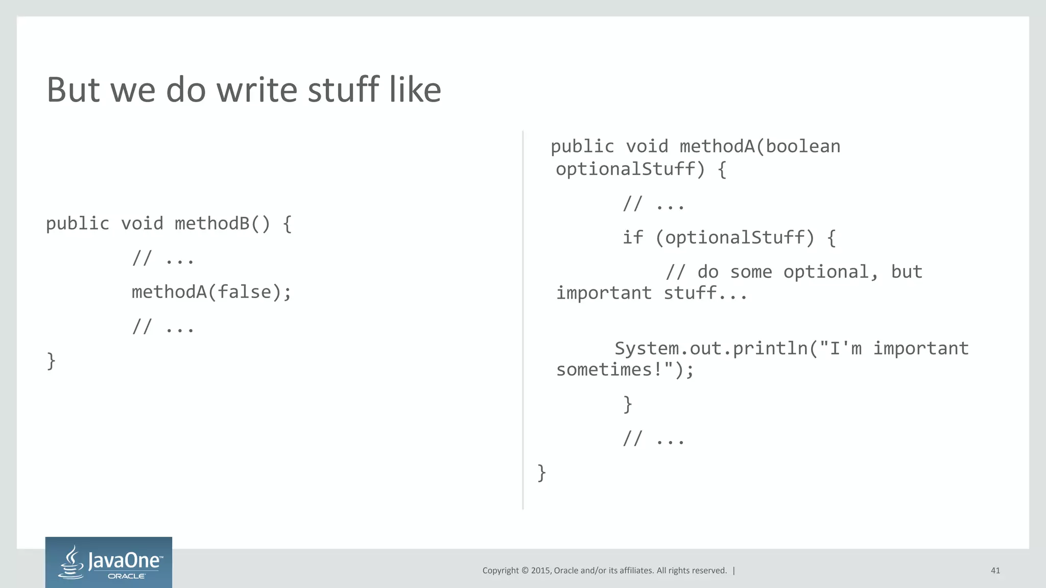 Copyright © 2015, Oracle and/or its affiliates. All rights reserved. |
public void methodB() {
// ...
methodA(false);
// ...
}
public void methodA(boolean
optionalStuff) {
// ...
if (optionalStuff) {
// do some optional, but
important stuff...
System.out.println("I'm important
sometimes!");
}
// ...
}
41
But we do write stuff like
 