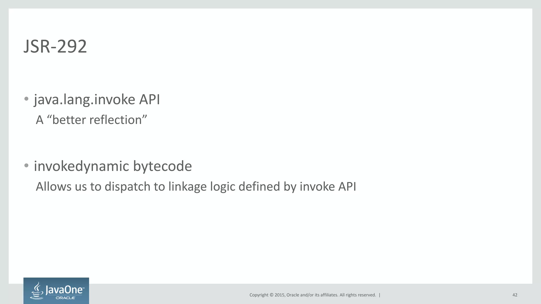 Copyright © 2015, Oracle and/or its affiliates. All rights reserved. |
JSR-292
• java.lang.invoke API
A “better reflection”
• invokedynamic bytecode
Allows us to dispatch to linkage logic defined by invoke API
42
 