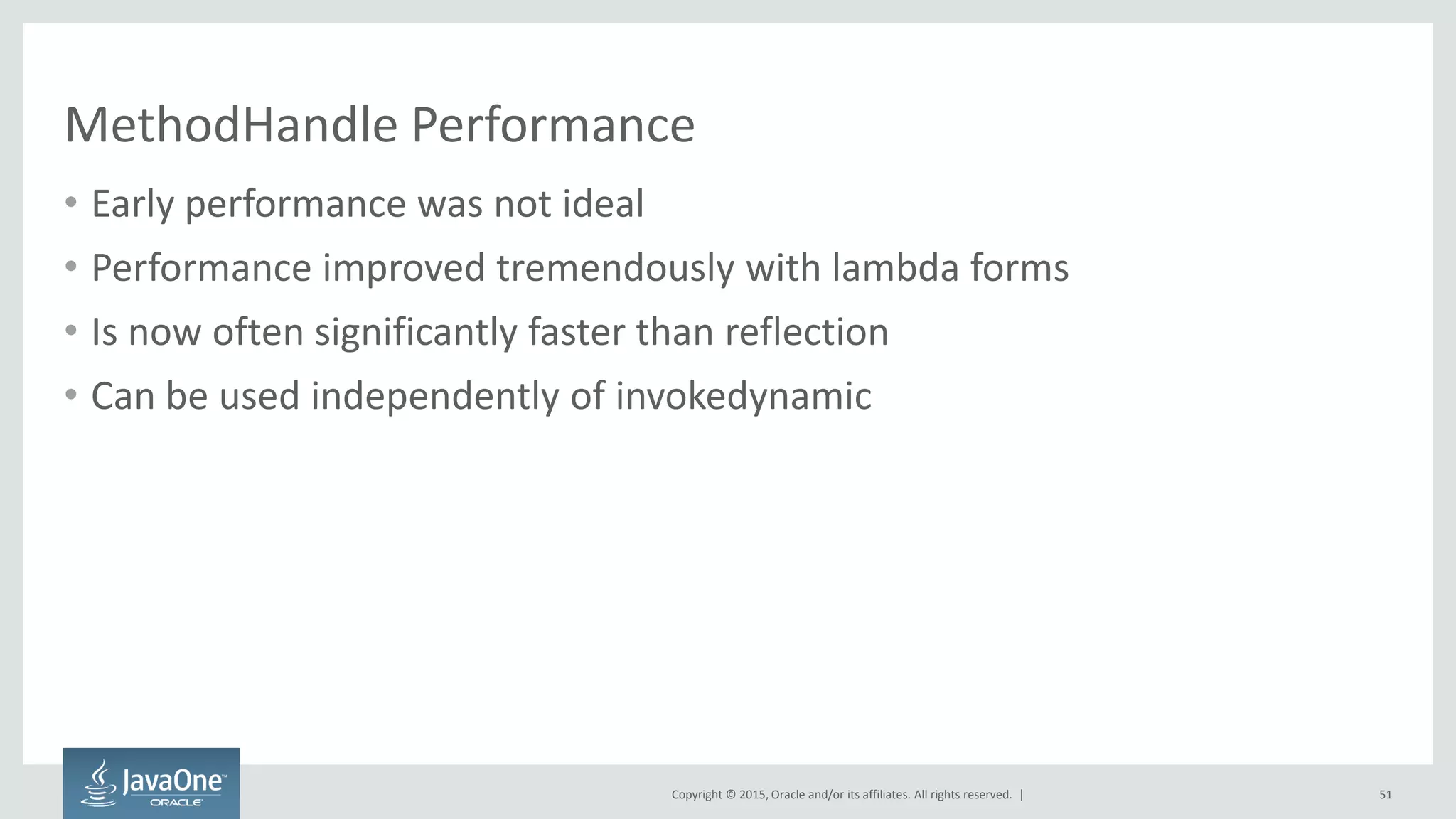 Copyright © 2015, Oracle and/or its affiliates. All rights reserved. |
MethodHandle Performance
• Early performance was not ideal
• Performance improved tremendously with lambda forms
• Is now often significantly faster than reflection
• Can be used independently of invokedynamic
51
 
