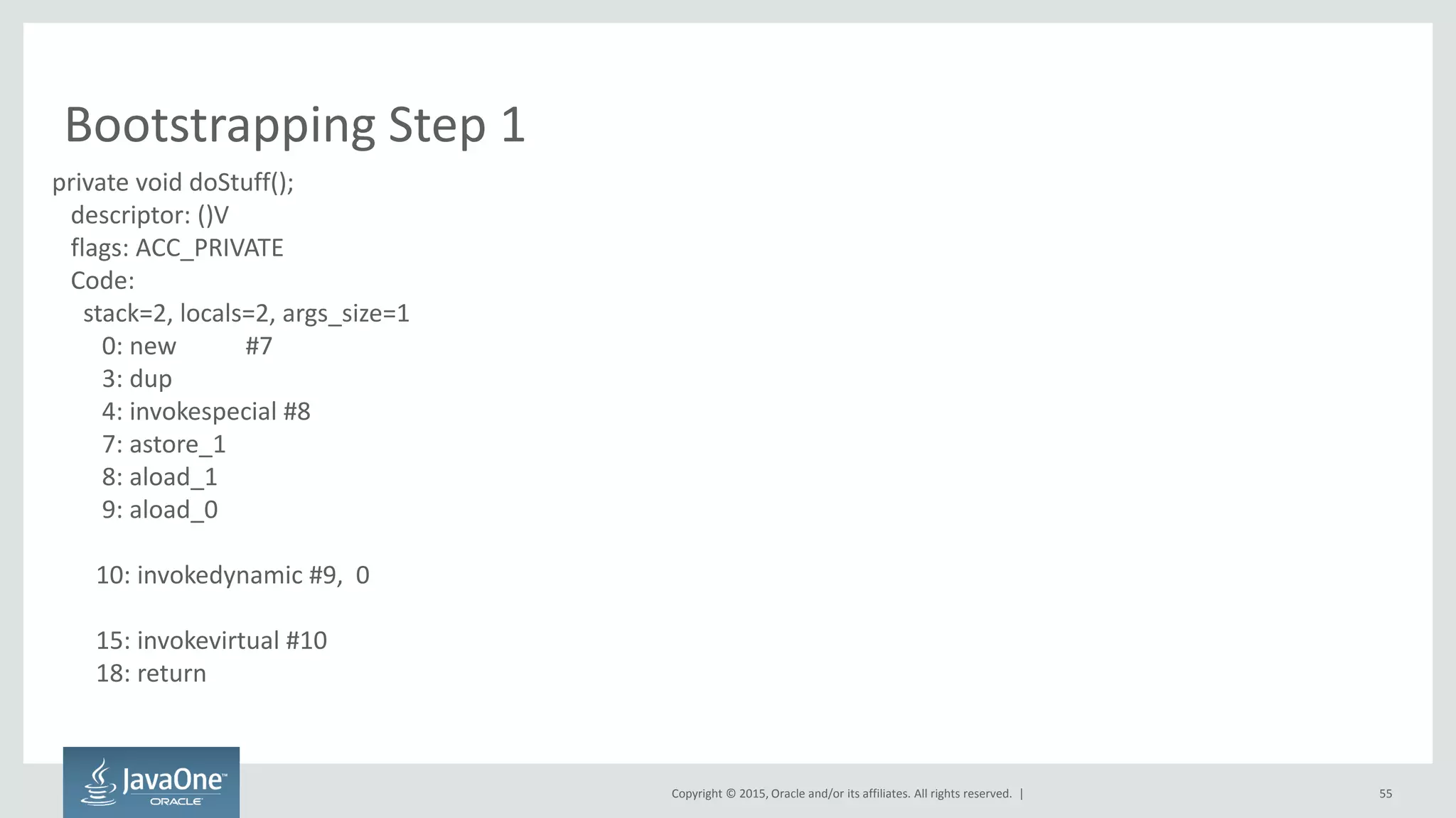 Copyright © 2015, Oracle and/or its affiliates. All rights reserved. |
Bootstrapping Step 1
55
private void doStuff();
descriptor: ()V
flags: ACC_PRIVATE
Code:
stack=2, locals=2, args_size=1
0: new #7
3: dup
4: invokespecial #8
7: astore_1
8: aload_1
9: aload_0
10: invokedynamic #9, 0
15: invokevirtual #10
18: return
 