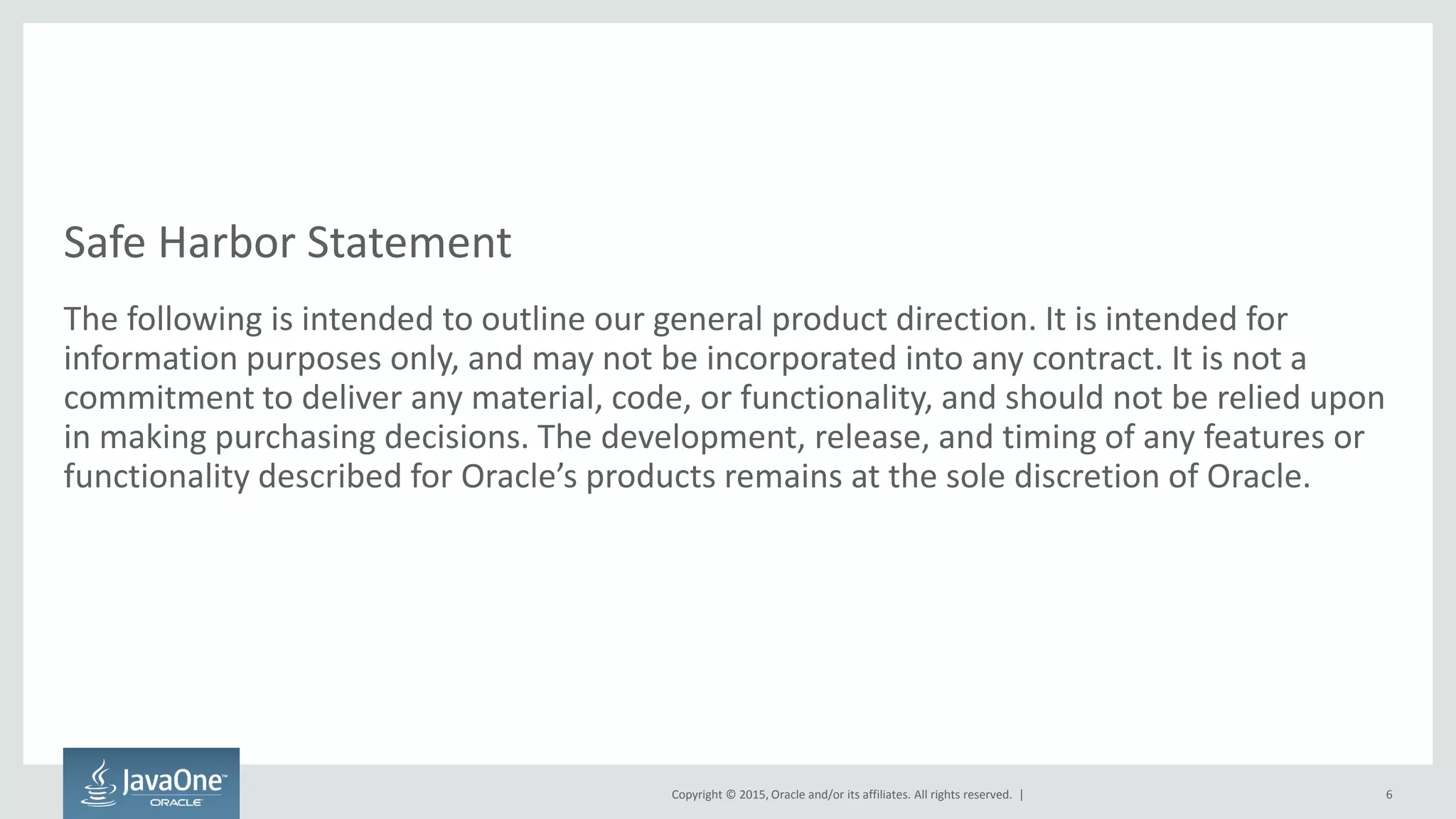 Copyright © 2015, Oracle and/or its affiliates. All rights reserved. |
Safe Harbor Statement
The following is intended to outline our general product direction. It is intended for
information purposes only, and may not be incorporated into any contract. It is not a
commitment to deliver any material, code, or functionality, and should not be relied upon
in making purchasing decisions. The development, release, and timing of any features or
functionality described for Oracle’s products remains at the sole discretion of Oracle.
6
 