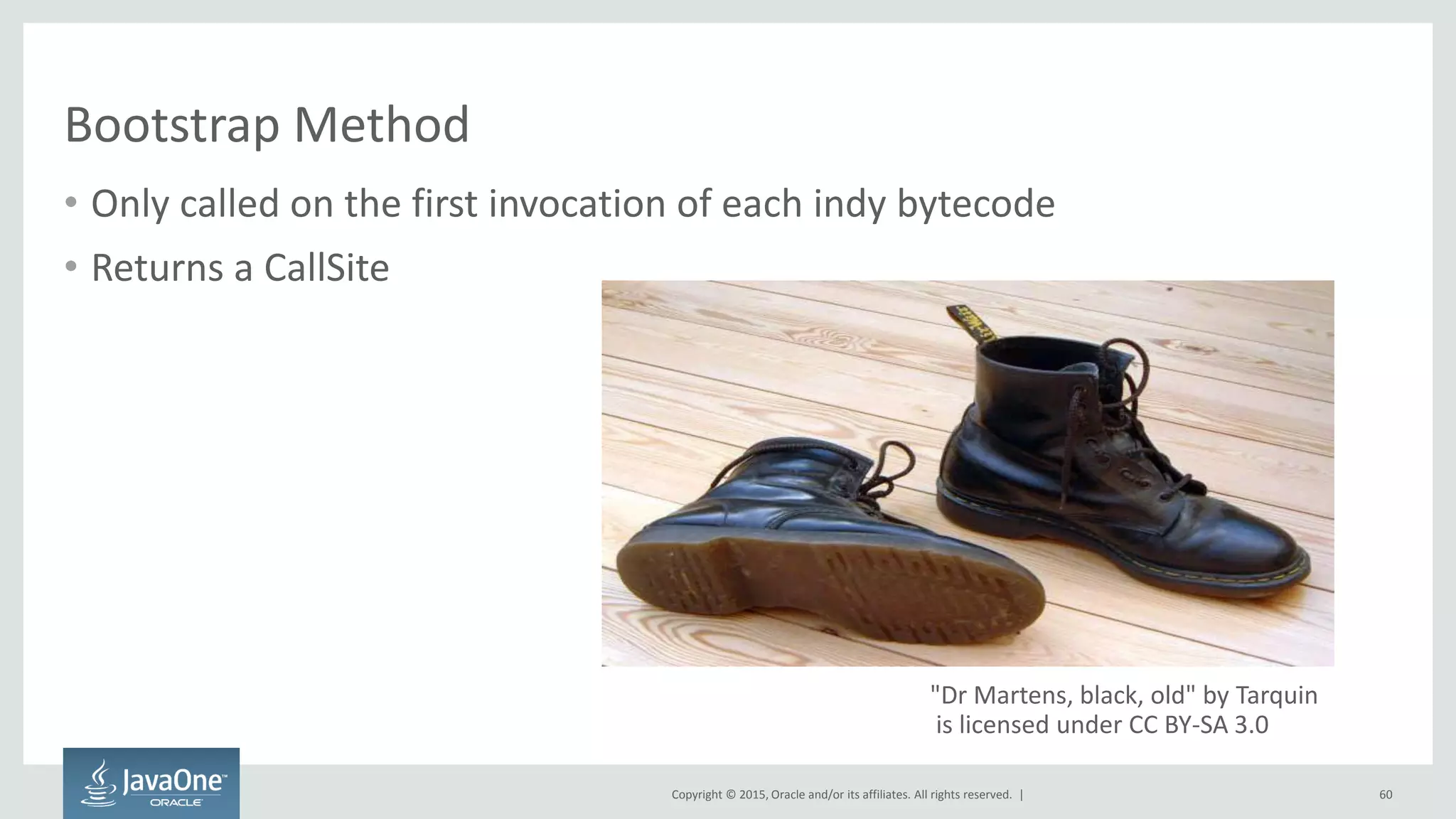 Copyright © 2015, Oracle and/or its affiliates. All rights reserved. |
Bootstrap Method
• Only called on the first invocation of each indy bytecode
• Returns a CallSite
60
"Dr Martens, black, old" by Tarquin
is licensed under CC BY-SA 3.0
 
