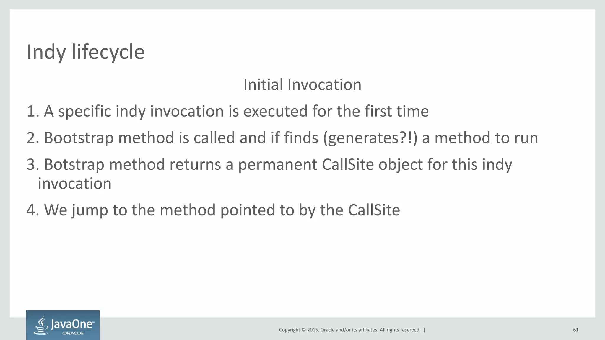 Copyright © 2015, Oracle and/or its affiliates. All rights reserved. |
Indy lifecycle
Initial Invocation
1. A specific indy invocation is executed for the first time
2. Bootstrap method is called and if finds (generates?!) a method to run
3. Botstrap method returns a permanent CallSite object for this indy
invocation
4. We jump to the method pointed to by the CallSite
61
 