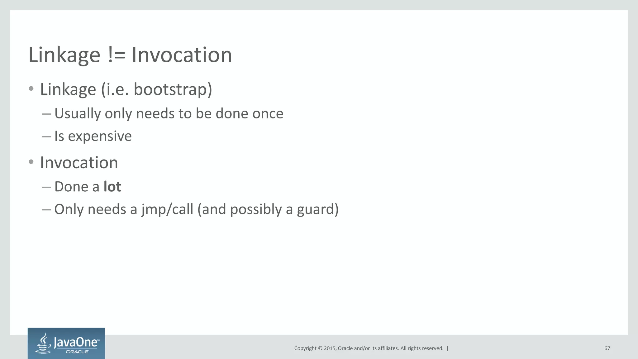 Copyright © 2015, Oracle and/or its affiliates. All rights reserved. |
Linkage != Invocation
• Linkage (i.e. bootstrap)
– Usually only needs to be done once
– Is expensive
• Invocation
– Done a lot
– Only needs a jmp/call (and possibly a guard)
67
 