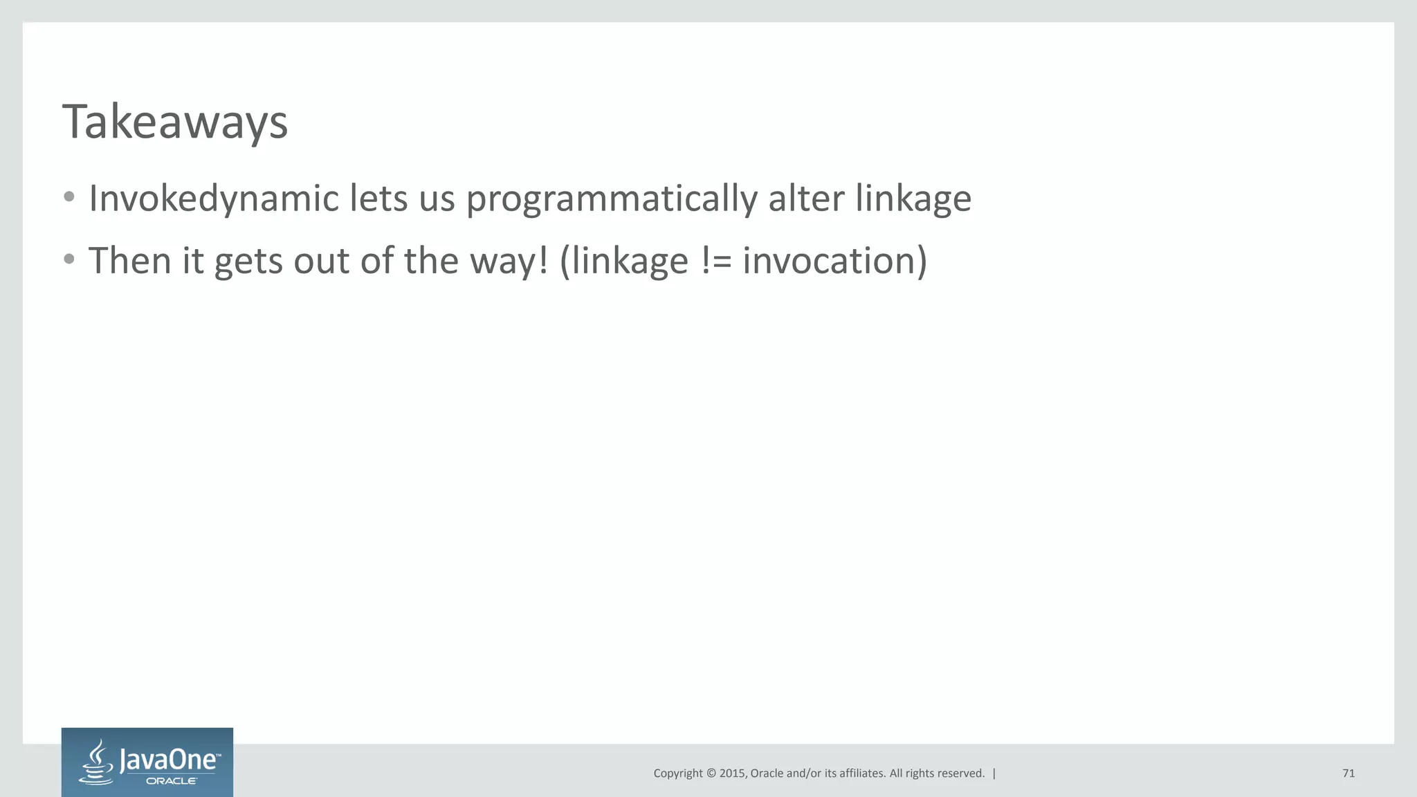 Copyright © 2015, Oracle and/or its affiliates. All rights reserved. |
Takeaways
• Invokedynamic lets us programmatically alter linkage
• Then it gets out of the way! (linkage != invocation)
71
 