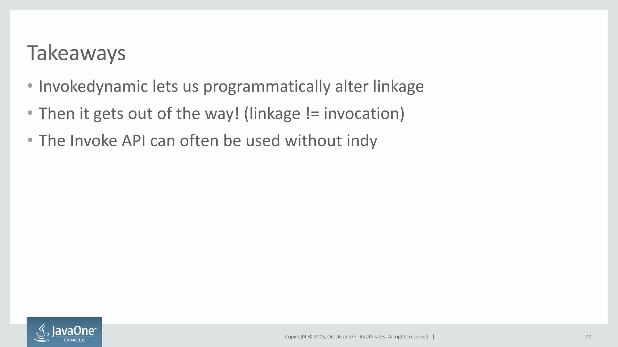 Copyright © 2015, Oracle and/or its affiliates. All rights reserved. |
Takeaways
• Invokedynamic lets us programmatically alter linkage
• Then it gets out of the way! (linkage != invocation)
• The Invoke API can often be used without indy
72
 