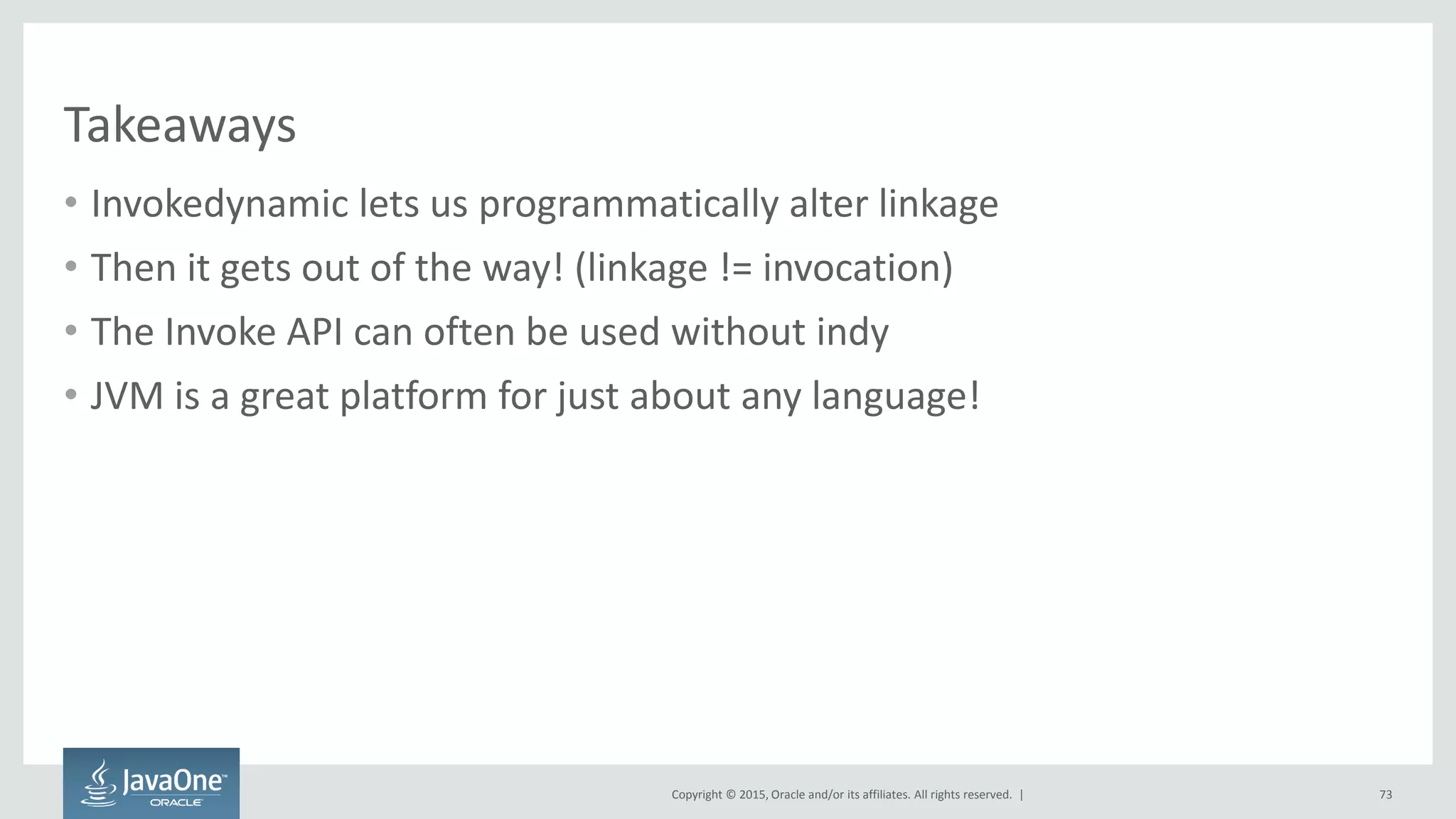 Copyright © 2015, Oracle and/or its affiliates. All rights reserved. |
Takeaways
• Invokedynamic lets us programmatically alter linkage
• Then it gets out of the way! (linkage != invocation)
• The Invoke API can often be used without indy
• JVM is a great platform for just about any language!
73
 