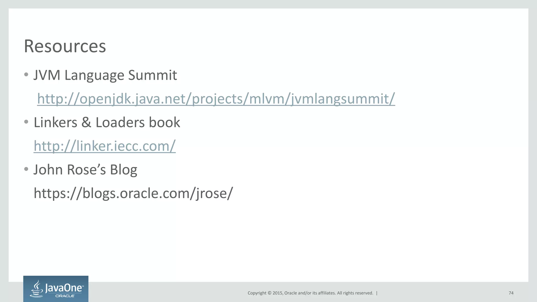 Copyright © 2015, Oracle and/or its affiliates. All rights reserved. |
Resources
• JVM Language Summit
http://openjdk.java.net/projects/mlvm/jvmlangsummit/
• Linkers & Loaders book
http://linker.iecc.com/
• John Rose’s Blog
https://blogs.oracle.com/jrose/
74
 