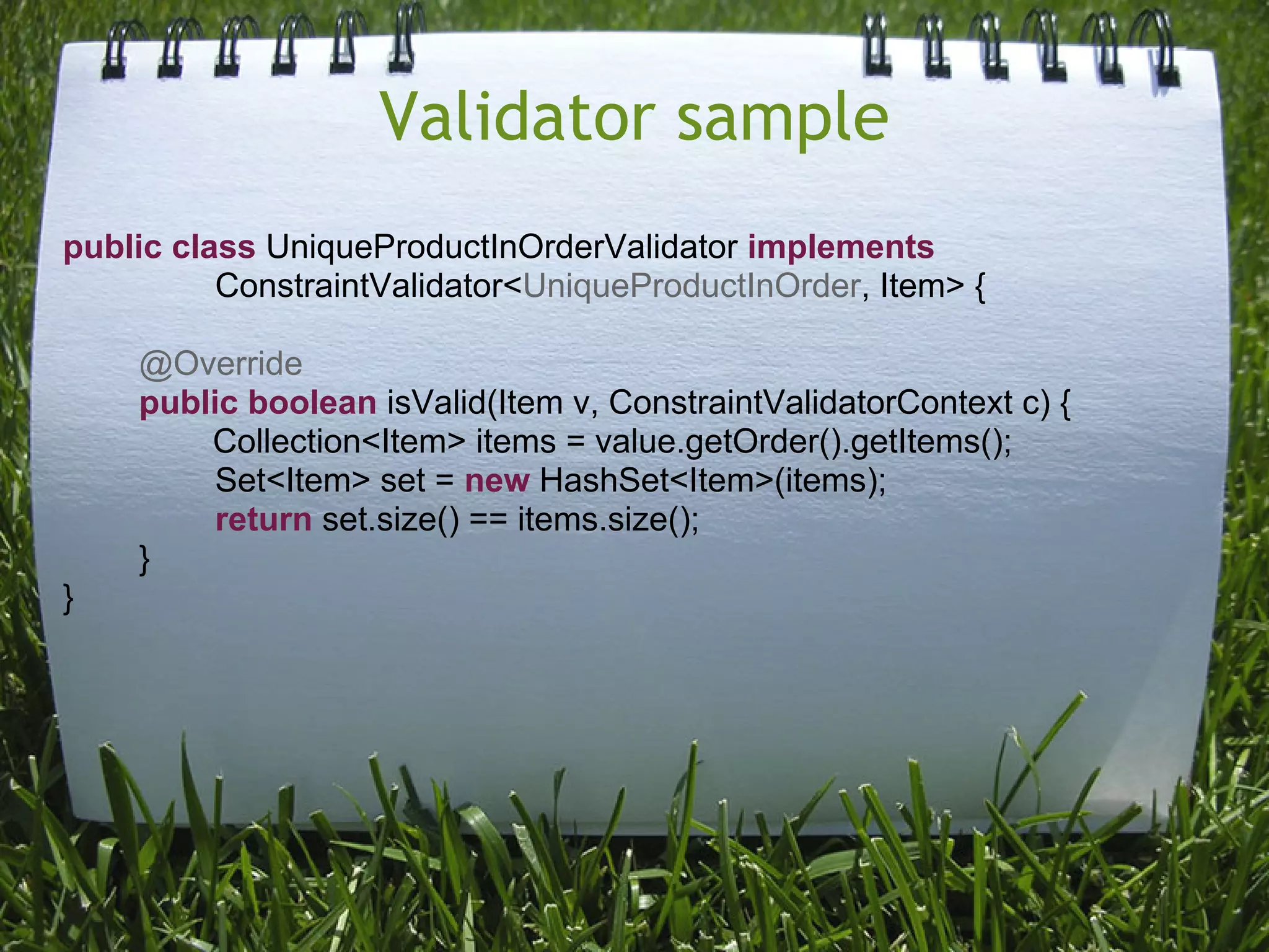 Validator sample
public class UniqueProductInOrderValidator implements
          ConstraintValidator<UniqueProductInOrder, Item> {

    @Override
    public boolean isValid(Item v, ConstraintValidatorContext c) {
        Collection<Item> items = value.getOrder().getItems();
         Set<Item> set = new HashSet<Item>(items);
         return set.size() == items.size();
    }
}
 