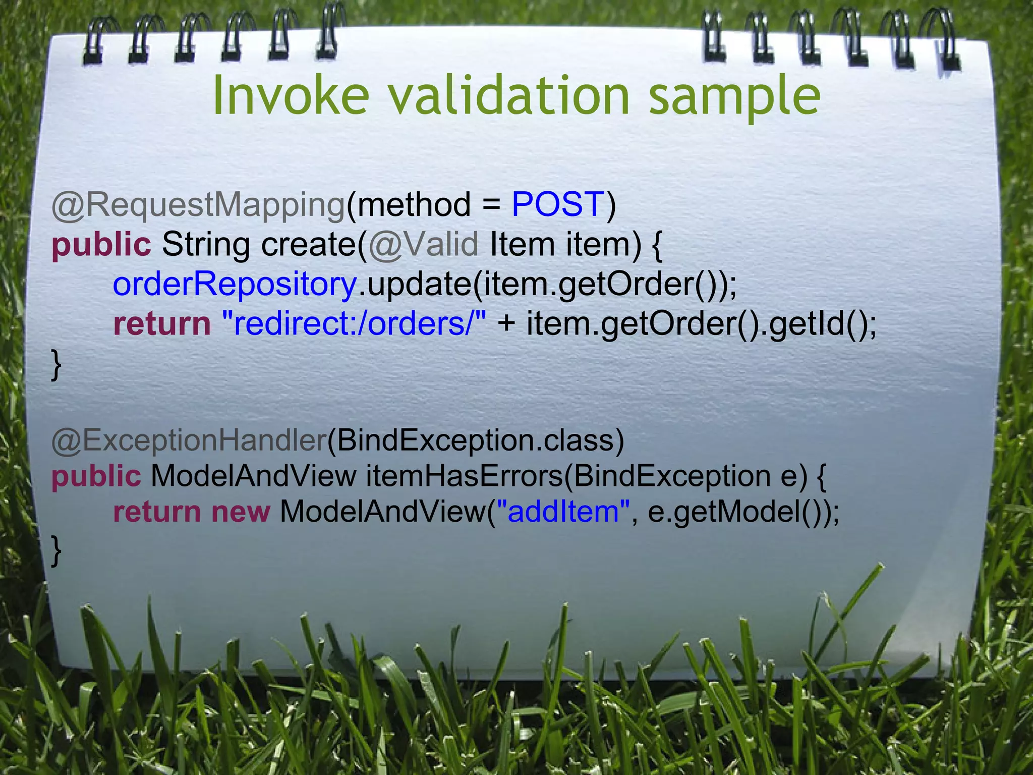 Invoke validation sample
@RequestMapping(method = POST)
public String create(@Valid Item item) {
   orderRepository.update(item.getOrder());
   return "redirect:/orders/" + item.getOrder().getId();
}

@ExceptionHandler(BindException.class)
public ModelAndView itemHasErrors(BindException e) {
    return new ModelAndView("addItem", e.getModel());
}
 