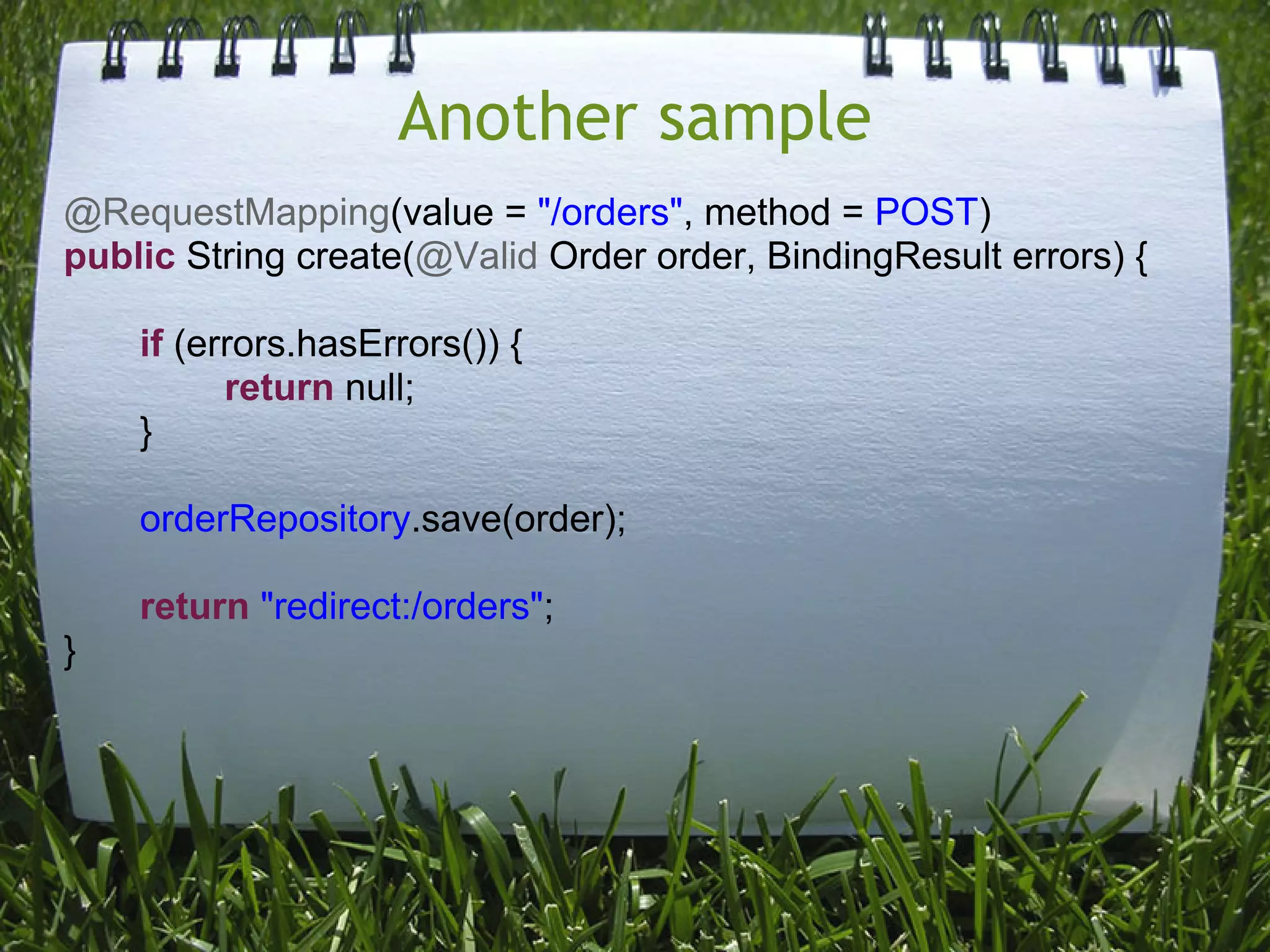 Another sample
@RequestMapping(value = "/orders", method = POST)
public String create(@Valid Order order, BindingResult errors) {

    if (errors.hasErrors()) {
          return null;
    }

    orderRepository.save(order);

    return "redirect:/orders";
}
 
