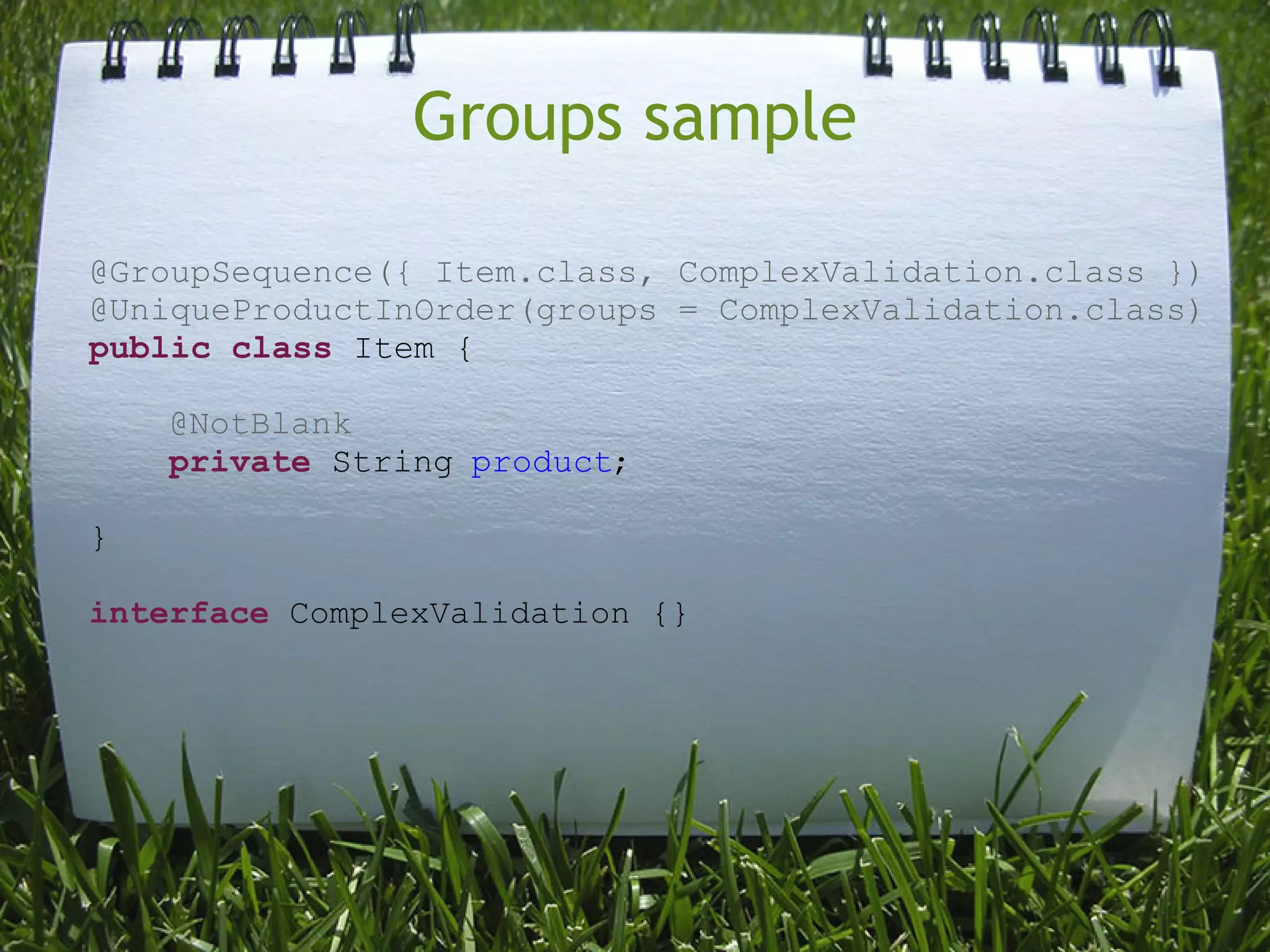Groups sample

@GroupSequence({ Item.class, ComplexValidation.class })
@UniqueProductInOrder(groups = ComplexValidation.class)
public class Item {

    @NotBlank
    private String product;

}

interface ComplexValidation {}
 