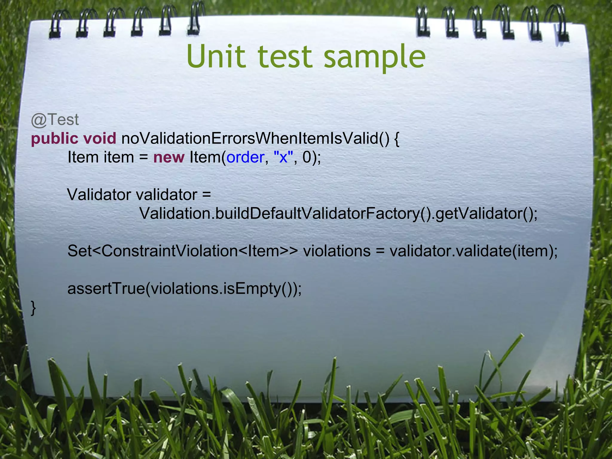 Unit test sample
@Test
public void noValidationErrorsWhenItemIsValid() {
     Item item = new Item(order, "x", 0);

    Validator validator =
              Validation.buildDefaultValidatorFactory().getValidator();

    Set<ConstraintViolation<Item>> violations = validator.validate(item);

    assertTrue(violations.isEmpty());
}
 