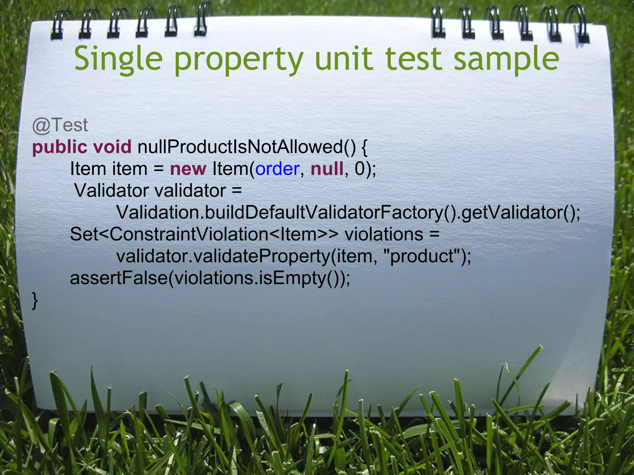 Single property unit test sample
@Test
public void nullProductIsNotAllowed() {
    Item item = new Item(order, null, 0);
     Validator validator =
          Validation.buildDefaultValidatorFactory().getValidator();
    Set<ConstraintViolation<Item>> violations =
          validator.validateProperty(item, "product");
    assertFalse(violations.isEmpty());
}
 
