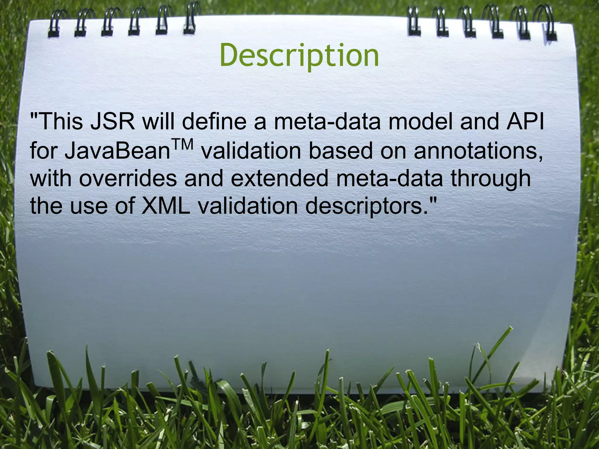 Description
"This JSR will define a meta-data model and API
for JavaBeanTM validation based on annotations,
with overrides and extended meta-data through
the use of XML validation descriptors."
 